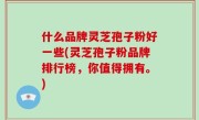 什么品牌灵芝孢子粉好一些(灵芝孢子粉品牌排行榜，你值得拥有。)