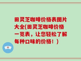 田灵芝咖啡价格表图片大全(田灵芝咖啡价格一览表，让您轻松了解每种口味的价格！)