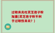 过敏鼻炎吃灵芝孢子粉加重(灵芝孢子粉不利于过敏性鼻炎？)