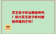 灵芝孢子粉治腰腿疼吗？探讨灵芝孢子粉对腰腿疼痛的疗效？