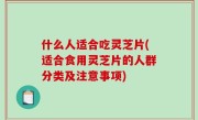 什么人适合吃灵芝片(适合食用灵芝片的人群分类及注意事项)