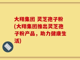 大翔集团 灵芝孢子粉(大翔集团推出灵芝孢子粉产品，助力健康生活)