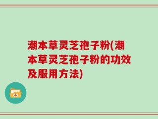 潮本草灵芝孢子粉(潮本草灵芝孢子粉的功效及服用方法)