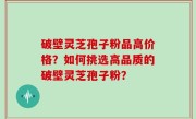 破壁灵芝孢子粉品高价格？如何挑选高品质的破壁灵芝孢子粉？