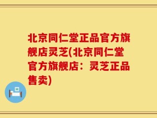 北京同仁堂正品官方旗舰店灵芝(北京同仁堂官方旗舰店：灵芝正品售卖)