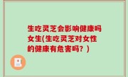生吃灵芝会影响健康吗女生(生吃灵芝对女性的健康有危害吗？)