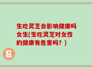 生吃灵芝会影响健康吗女生(生吃灵芝对女性的健康有危害吗？)
