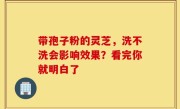 带孢子粉的灵芝，洗不洗会影响效果？看完你就明白了