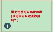 灵芝泡茶可以隔夜喝吗(灵芝茶可以过夜饮用吗？)