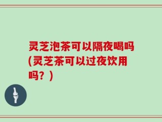 灵芝泡茶可以隔夜喝吗(灵芝茶可以过夜饮用吗？)