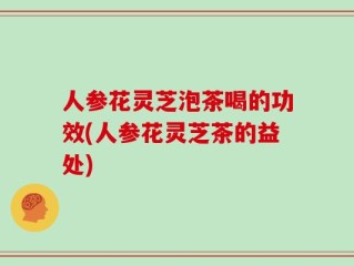 人参花灵芝泡茶喝的功效(人参花灵芝茶的益处)