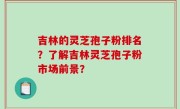 吉林的灵芝孢子粉排名？了解吉林灵芝孢子粉市场前景？