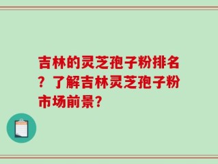 吉林的灵芝孢子粉排名？了解吉林灵芝孢子粉市场前景？