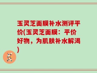 玉灵芝面膜补水测评平价(玉灵芝面膜：平价好物，为肌肤补水解渴)