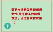 灵芝水湿敷发热能喝吗女性(灵芝水不仅能敷发热，还适合女性饮用！)