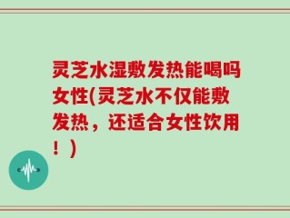 灵芝水湿敷发热能喝吗女性(灵芝水不仅能敷发热，还适合女性饮用！)
