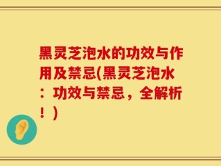 黑灵芝泡水的功效与作用及禁忌(黑灵芝泡水：功效与禁忌，全解析！)