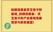抚顺清原县灵芝孢子粉基地_抚顺清原县：灵芝孢子粉产业基地发展现状与前景展望)