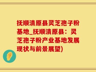 抚顺清原县灵芝孢子粉基地_抚顺清原县：灵芝孢子粉产业基地发展现状与前景展望)