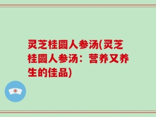 灵芝桂圆人参汤(灵芝桂圆人参汤：营养又养生的佳品)