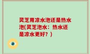 灵芝用凉水泡还是热水泡(灵芝泡水：热水还是凉水更好？)