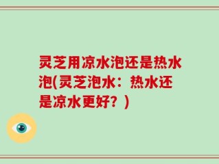 灵芝用凉水泡还是热水泡(灵芝泡水：热水还是凉水更好？)