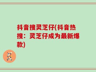抖音搜灵芝仔(抖音热搜：灵芝仔成为最新爆款)