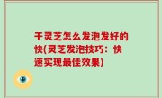 干灵芝怎么发泡发好的快(灵芝发泡技巧：快速实现最佳效果)