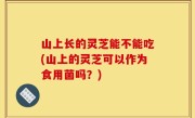 山上长的灵芝能不能吃(山上的灵芝可以作为食用菌吗？)
