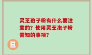 灵芝孢子粉有什么要注意的？使用灵芝孢子粉需知的事项？