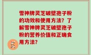 雪神牌灵芝破壁孢子粉的功效和使用方法？了解雪神牌灵芝破壁孢子粉的营养价值和正确食用方法？