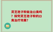 灵芝孢子粉能治口臭吗？探究灵芝孢子粉的口臭治疗效果？