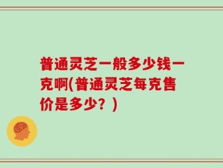 普通灵芝一般多少钱一克啊(普通灵芝每克售价是多少？)