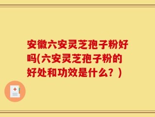 安徽六安灵芝孢子粉好吗(六安灵芝孢子粉的好处和功效是什么？)