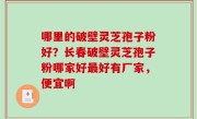 哪里的破壁灵芝孢子粉好？长春破壁灵芝孢子粉哪家好最好有厂家，便宜啊