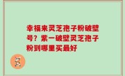 幸福来灵芝孢子粉破壁号？紫一破壁灵芝孢子粉到哪里买最好