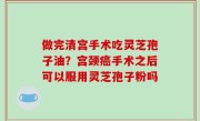 做完清宫手术吃灵芝孢子油？宫颈癌手术之后可以服用灵芝孢子粉吗