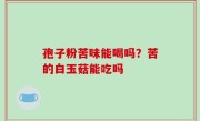 孢子粉苦味能喝吗？苦的白玉菇能吃吗
