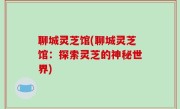 聊城灵芝馆(聊城灵芝馆：探索灵芝的神秘世界)