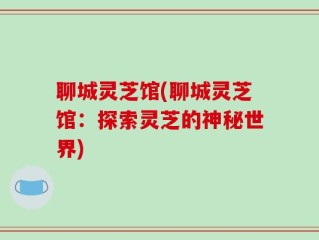 聊城灵芝馆(聊城灵芝馆：探索灵芝的神秘世界)