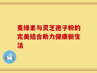 麦绿素与灵芝孢子粉的完美结合助力健康新生活