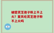 破壁灵芝孢子粉上不上火？夏天吃灵芝孢子粉不上火吗