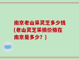 南京老山采灵芝多少钱(老山灵芝采摘价格在南京是多少？)