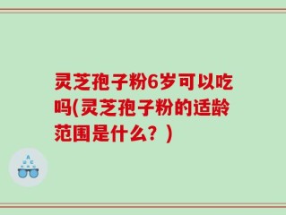 灵芝孢子粉6岁可以吃吗(灵芝孢子粉的适龄范围是什么？)