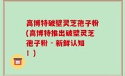高博特破壁灵芝孢子粉(高博特推出破壁灵芝孢子粉 - 新鲜认知！)