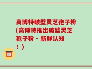 高博特破壁灵芝孢子粉(高博特推出破壁灵芝孢子粉 - 新鲜认知！)