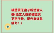 破壁灵芝孢子粉适宜人群(适宜人群的破壁灵芝孢子粉，提升身体免疫力！)