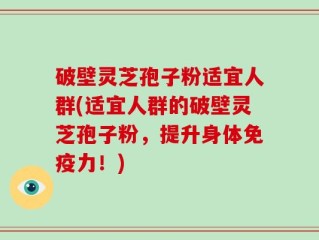 破壁灵芝孢子粉适宜人群(适宜人群的破壁灵芝孢子粉，提升身体免疫力！)
