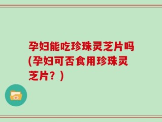 孕妇能吃珍珠灵芝片吗(孕妇可否食用珍珠灵芝片？)