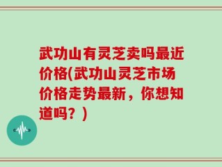 武功山有灵芝卖吗最近价格(武功山灵芝市场价格走势最新，你想知道吗？)